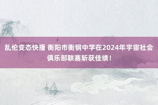 乱伦变态快播 衡阳市衡钢中学在2024年宇宙社会俱乐部联赛斩获佳绩！