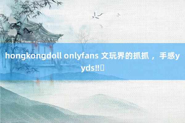 hongkongdoll onlyfans 文玩界的抓抓 ，手感yyds‼️