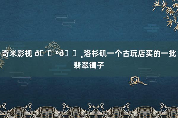 奇米影视 🇺🇸洛杉矶一个古玩店买的一批翡翠镯子