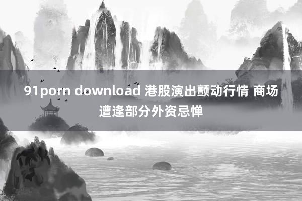 91porn download 港股演出颤动行情 商场遭逢部分外资忌惮