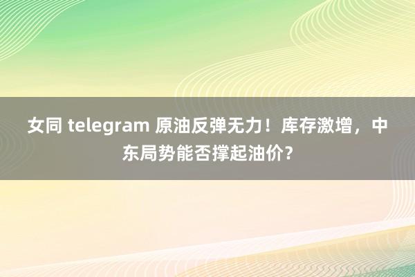 女同 telegram 原油反弹无力！库存激增，中东局势能否撑起油价？