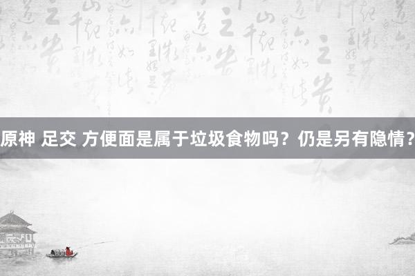 原神 足交 方便面是属于垃圾食物吗？仍是另有隐情？