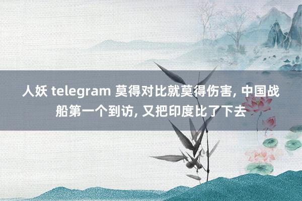 人妖 telegram 莫得对比就莫得伤害， 中国战船第一个到访， 又把印度比了下去