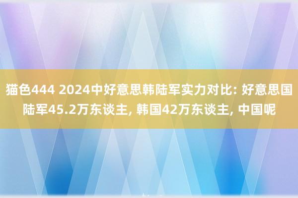 猫色444 2024中好意思韩陆军实力对比: 好意思国陆军45.2万东谈主， 韩国42万东谈主， 中国呢