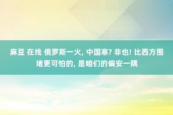 麻豆 在线 俄罗斯一火， 中国寒? 非也! 比西方围堵更可怕的， 是咱们的偏安一隅