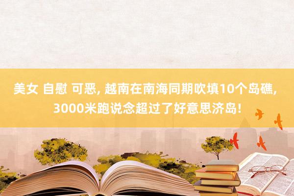 美女 自慰 可恶， 越南在南海同期吹填10个岛礁， 3000米跑说念超过了好意思济岛!