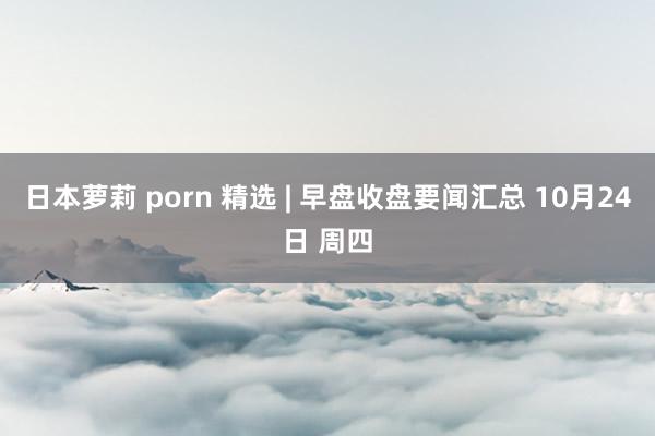 日本萝莉 porn 精选 | 早盘收盘要闻汇总 10月24日 周四