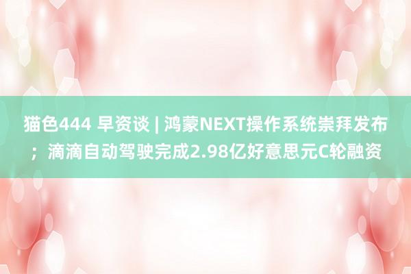 猫色444 早资谈 | 鸿蒙NEXT操作系统崇拜发布；滴滴自动驾驶完成2.98亿好意思元C轮融资