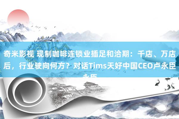 奇米影视 现制咖啡连锁业插足和洽期：千店、万店后，行业驶向何方？对话Tims天好中国CEO卢永臣