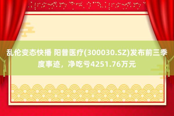 乱伦变态快播 阳普医疗(300030.SZ)发布前三季度事迹，净吃亏4251.76万元