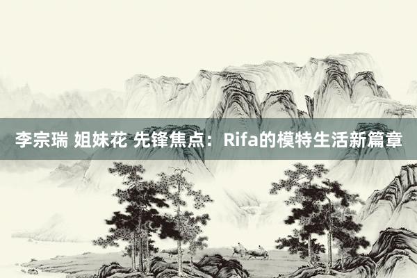 李宗瑞 姐妹花 先锋焦点：Rifa的模特生活新篇章