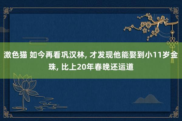 激色猫 如今再看巩汉林， 才发现他能娶到小11岁金珠， 比上20年春晚还运道