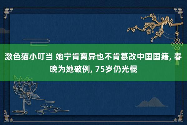 激色猫小叮当 她宁肯离异也不肯篡改中国国籍， 春晚为她破例， 75岁仍光棍