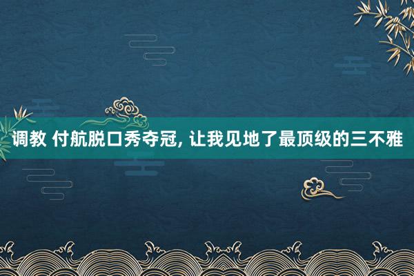 调教 付航脱口秀夺冠， 让我见地了最顶级的三不雅