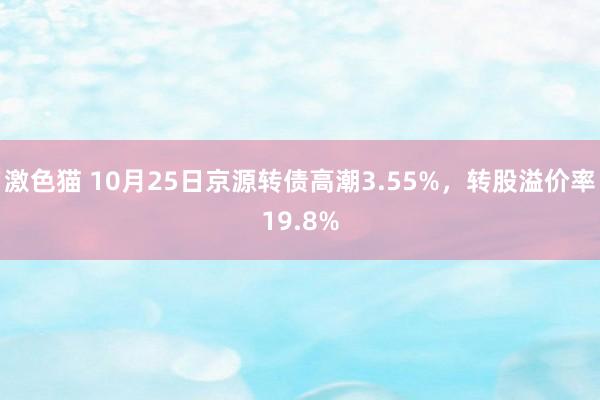 激色猫 10月25日京源转债高潮3.55%，转股溢价率19.8%