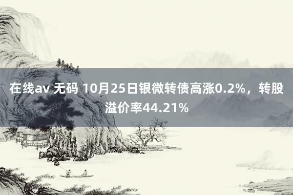 在线av 无码 10月25日银微转债高涨0.2%，转股溢价率44.21%