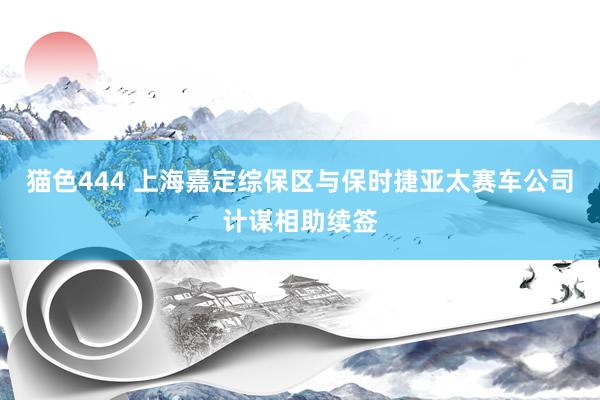 猫色444 上海嘉定综保区与保时捷亚太赛车公司计谋相助续签