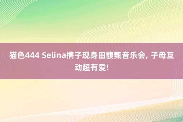 猫色444 Selina携子现身田馥甄音乐会， 子母互动超有爱!