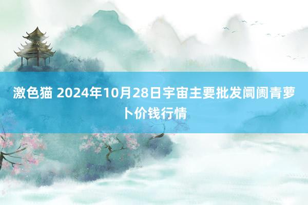 激色猫 2024年10月28日宇宙主要批发阛阓青萝卜价钱行情