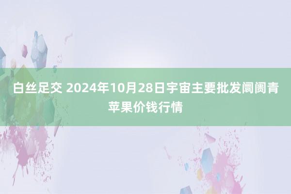 白丝足交 2024年10月28日宇宙主要批发阛阓青苹果价钱行情