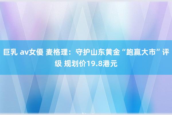 巨乳 av女優 麦格理：守护山东黄金“跑赢大市”评级 规划价19.8港元