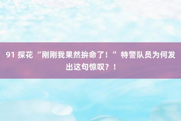 91 探花 “刚刚我果然拚命了！” 特警队员为何发出这句惊叹？！