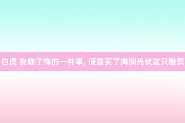 白虎 我临了悔的一件事， 便是买了海润光伏这只股票