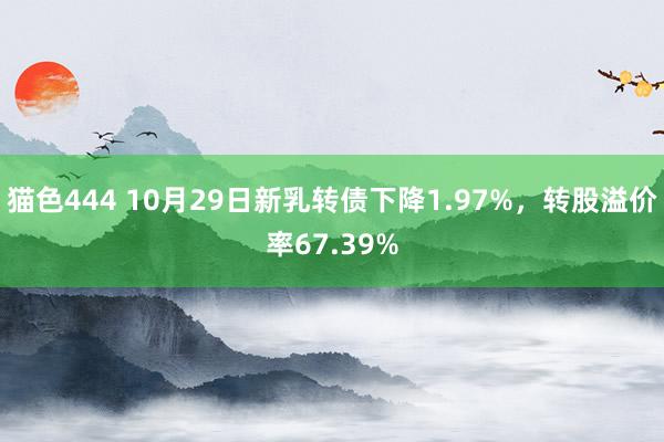 猫色444 10月29日新乳转债下降1.97%，转股溢价率67.39%