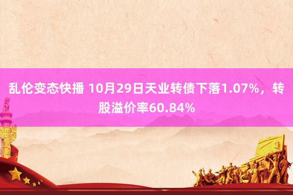 乱伦变态快播 10月29日天业转债下落1.07%，转股溢价率60.84%