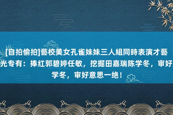 [自拍偷拍]藝校美女孔雀妹妹三人組同時表演才藝 郭敬明目光专有：捧红郭碧婷任敏，挖掘田嘉瑞陈学冬，审好意思一绝！