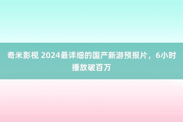 奇米影视 2024最详细的国产新游预报片，6小时播放破百万