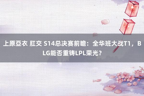 上原亞衣 肛交 S14总决赛前瞻：全华班大战T1，BLG能否重铸LPL荣光？