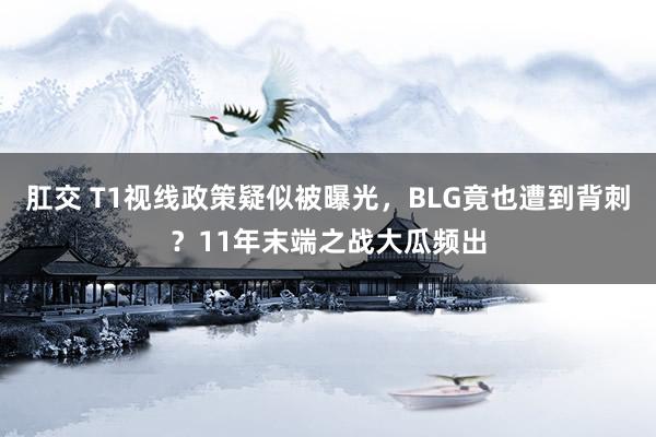 肛交 T1视线政策疑似被曝光，BLG竟也遭到背刺？11年末端之战大瓜频出