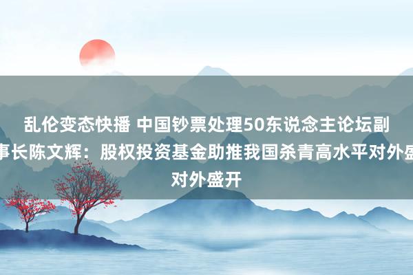 乱伦变态快播 中国钞票处理50东说念主论坛副理事长陈文辉：股权投资基金助推我国杀青高水平对外盛开