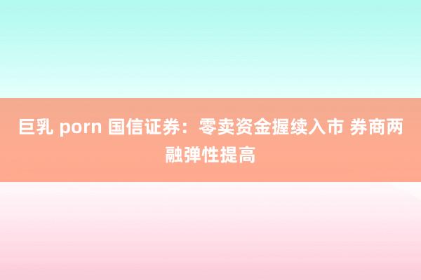 巨乳 porn 国信证券：零卖资金握续入市 券商两融弹性提高