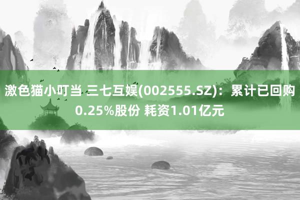 激色猫小叮当 三七互娱(002555.SZ)：累计已回购0.25%股份 耗资1.01亿元