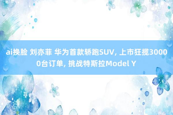 ai换脸 刘亦菲 华为首款轿跑SUV， 上市狂揽30000台订单， 挑战特斯拉Model Y