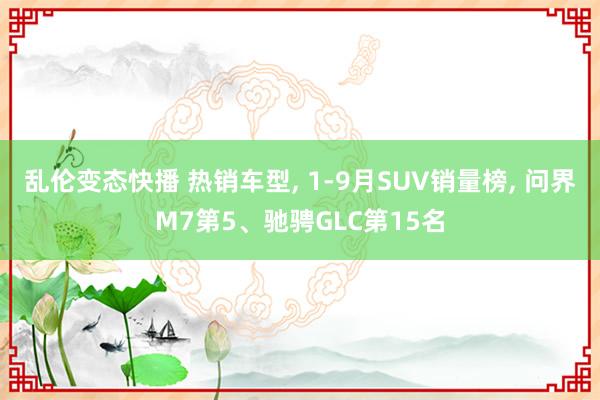 乱伦变态快播 热销车型， 1-9月SUV销量榜， 问界M7第5、驰骋GLC第15名