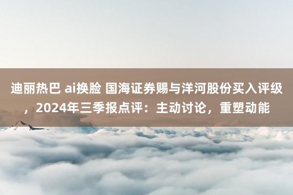 迪丽热巴 ai换脸 国海证券赐与洋河股份买入评级，2024年三季报点评：主动讨论，重塑动能