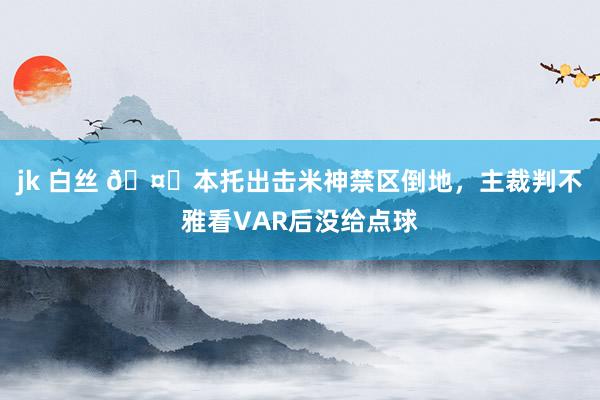 jk 白丝 🤔本托出击米神禁区倒地，主裁判不雅看VAR后没给点球