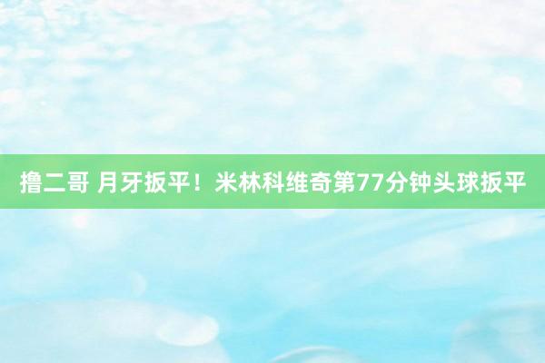 撸二哥 月牙扳平！米林科维奇第77分钟头球扳平