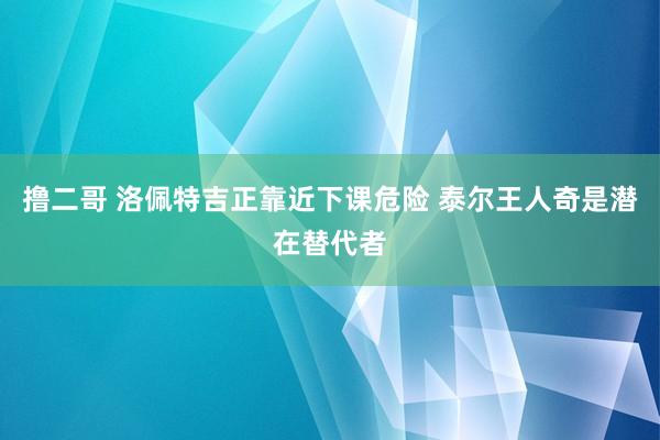 撸二哥 洛佩特吉正靠近下课危险 泰尔王人奇是潜在替代者