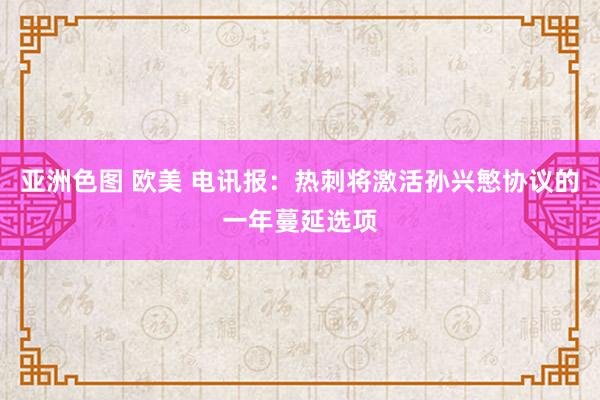 亚洲色图 欧美 电讯报：热刺将激活孙兴慜协议的一年蔓延选项