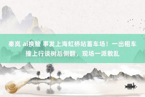 秦岚 ai换脸 事发上海虹桥站蓄车场！一出租车撞上行谈树后侧翻，现场一派散乱