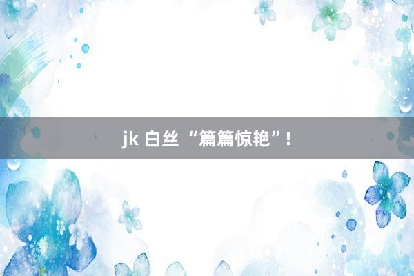 jk 白丝 “篇篇惊艳”!