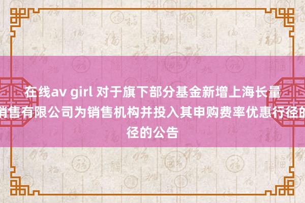 在线av girl 对于旗下部分基金新增上海长量基金销售有限公司为销售机构并投入其申购费率优惠行径的公告