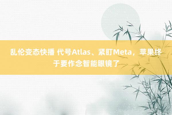 乱伦变态快播 代号Atlas、紧盯Meta，苹果终于要作念智能眼镜了