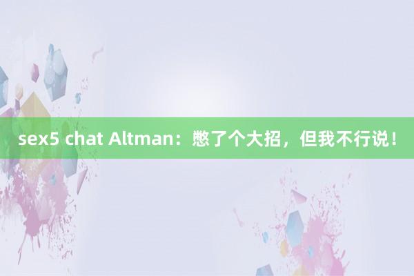 sex5 chat Altman：憋了个大招，但我不行说！