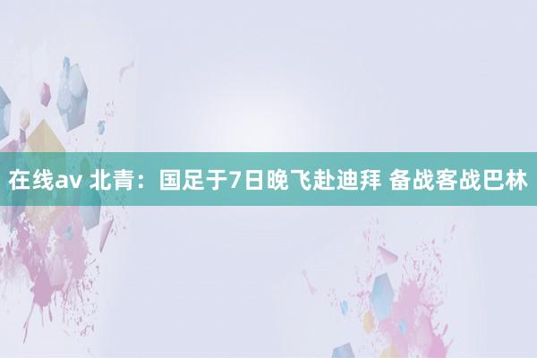 在线av 北青：国足于7日晚飞赴迪拜 备战客战巴林