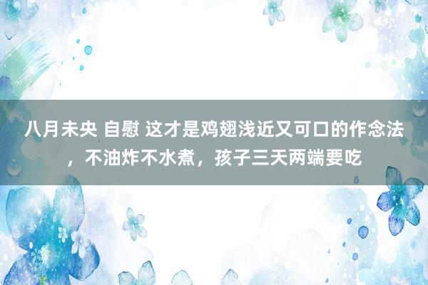 八月未央 自慰 这才是鸡翅浅近又可口的作念法，不油炸不水煮，孩子三天两端要吃